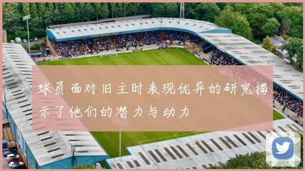 球员面对旧主时表现优异的研究揭示了他们的潜力与动力
