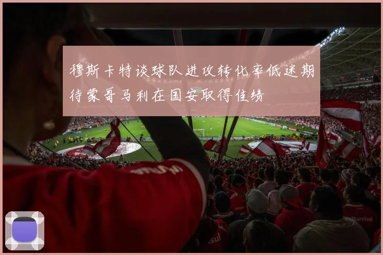穆斯卡特谈球队进攻转化率低迷期待蒙哥马利在国安取得佳绩