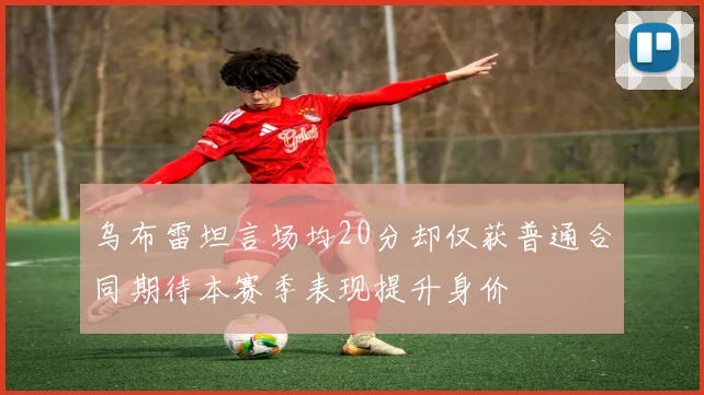 乌布雷坦言场均20分却仅获普通合同期待本赛季表现提升身价