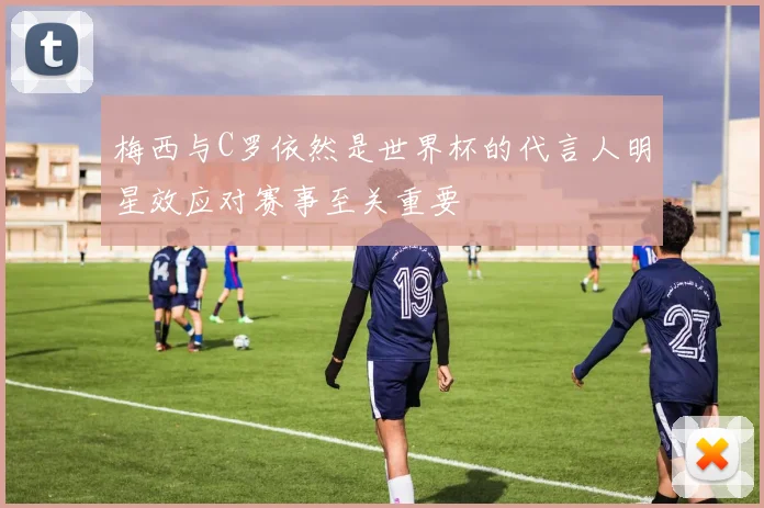 梅西与C罗依然是世界杯的代言人明星效应对赛事至关重要