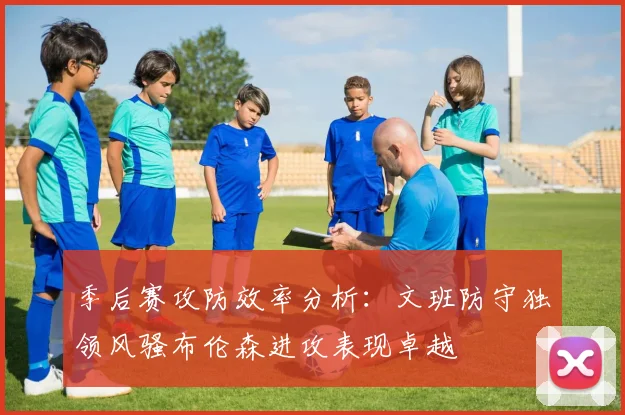 季后赛攻防效率分析：文班防守独领风骚布伦森进攻表现卓越