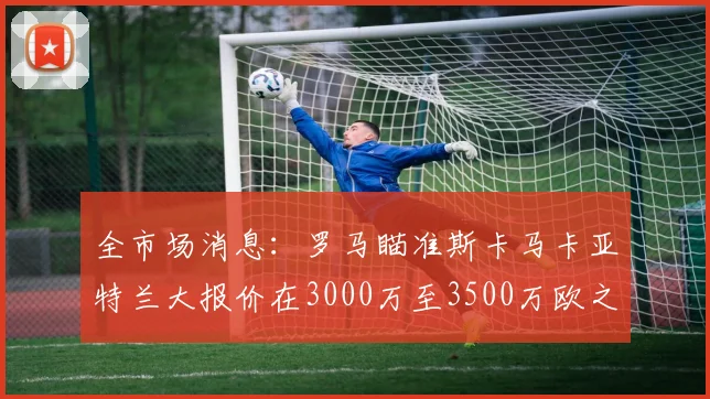 全市场消息：罗马瞄准斯卡马卡亚特兰大报价在3000万至3500万欧之间