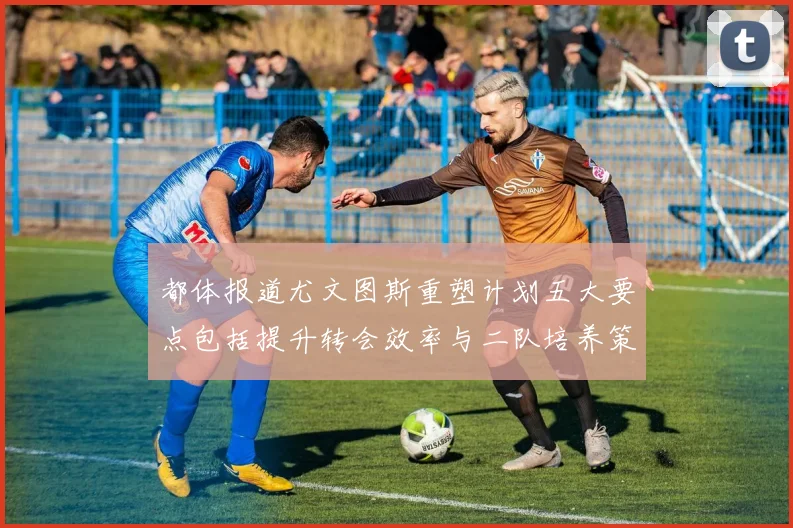 都体报道尤文图斯重塑计划五大要点包括提升转会效率与二队培养策略