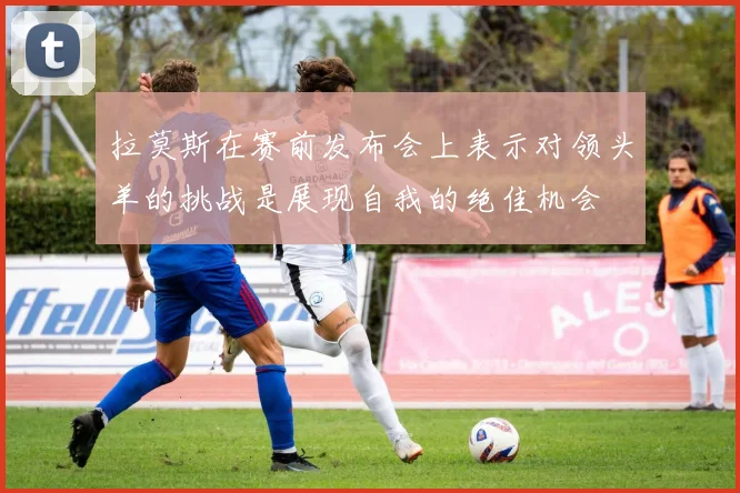 拉莫斯在赛前发布会上表示对领头羊的挑战是展现自我的绝佳机会