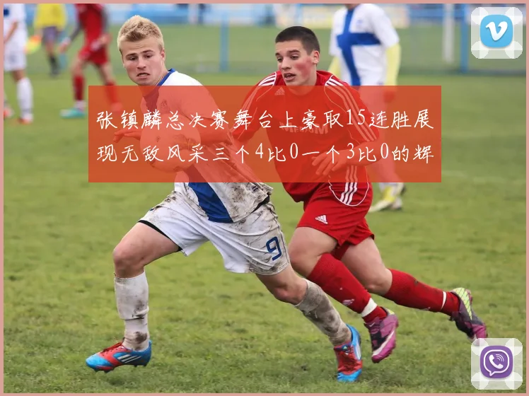 张镇麟总决赛舞台上豪取15连胜展现无敌风采三个4比0一个3比0的辉煌战绩