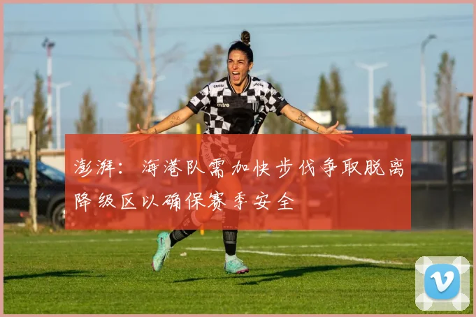澎湃：海港队需加快步伐争取脱离降级区以确保赛季安全